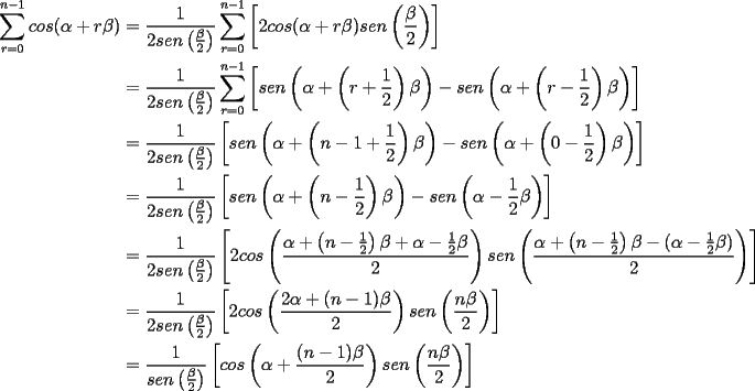 TEX: \begin{equation*}<br />\begin{aligned}<br />\sum_{r=0}^{n-1}cos(\alpha+r\beta)&=\frac{1}{2sen\left(\frac{\beta}{2}\right)}\sum_{r=0}^{n-1}\left[2cos(\alpha+r\beta)sen\left({\frac{\beta}{2}}\right)\right]\\<br />&=\frac{1}{2sen\left(\frac{\beta}{2}\right)}\sum_{r=0}^{n-1}\left[sen\left(\alpha+\left(r+\frac{1}{2}\right)\beta\right)-sen\left(\alpha+\left(r-\frac{1}{2}\right)\beta\right)\right]\\<br />&=\frac{1}{2sen\left(\frac{\beta}{2}\right)}\left[sen\left(\alpha+\left(n-1+\frac{1}{2}\right)\beta\right)-sen\left(\alpha+\left(0-\frac{1}{2}\right)\beta\right)\right]\\<br />&=\frac{1}{2sen\left(\frac{\beta}{2}\right)}\left[sen\left(\alpha+\left(n-\frac{1}{2}\right)\beta\right)-sen\left(\alpha-\frac{1}{2}\beta\right)\right]\\<br />&=\frac{1}{2sen\left(\frac{\beta}{2}\right)}\left[2cos\left(\frac{\alpha+\left(n-\frac{1}{2}\right)\beta+\alpha-\frac{1}{2}\beta}{2}\right)sen\left(\frac{\alpha+\left(n-\frac{1}{2}\right)\beta-(\alpha-\frac{1}{2}\beta)}{2}\right)\right]\\<br />&=\frac{1}{2sen\left(\frac{\beta}{2}\right)}\left[2cos\left(\frac{2\alpha+(n-1)\beta}{2}\right)sen\left(\frac{n\beta}{2}\right)\right]\\<br />&=\frac{1}{sen\left(\frac{\beta}{2}\right)}\left[cos\left(\alpha+\frac{(n-1)\beta}{2}\right)sen\left(\frac{n\beta}{2}\right)\right]\\<br />\end{aligned}<br />\end{equation*}