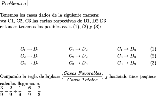 TEX: \noindent $\boxed{Problema\ 5}$\\<br />\\<br />Tenemos los casos dados de la siguiente manera:\\<br />sea C1, C2, C3 las cartas respectivas de D1, D2 D3\\<br />entonces tenemos los posibles casis (1), (2) y (3):\\<br />\\<br />\begin{align}<br />C_1 & \rightarrow D_1 & \qquad C_1& \rightarrow D_2 & \qquad C_1& \rightarrow D_3\\<br />C_2 & \rightarrow D_1 & \qquad C_2& \rightarrow D_2 & \qquad C_3& \rightarrow D_3\\<br />C_3 & \rightarrow D_1 & \qquad C_3& \rightarrow D_3 & \qquad C_3& \rightarrow D_3<br />\end{align}<br />Ocupando la regla de laplace ($\dfrac{Casos\ Favorables}{Casos\ Totales}$) y haciendo unos pequeos calculos llegamos a:\\<br />$\dfrac{3}{9}+\dfrac{2}{9}+\dfrac{1}{9}=\dfrac{6}{9}=\dfrac{2}{3}$