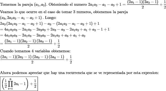 TEX: \[<br />\begin{gathered}<br />  {\text{Tomemos la pareja (}}a_1 ,a_2 ).{\text{ Obteniendo el numero 2}}a_1 a_2  - a_1  - a_2  + 1 = \frac{{(2a_1  - 1)(2a_2  - 1)}}<br />{2} + \frac{1}<br />{2} \hfill \\<br />  {\text{Veamos lo que ocurre en el caso de tomar 3 numeros}}{\text{, obtenemos la pareja }} \hfill \\<br />  \left( {a_3 ,2a_1 a_2  - a_1  - a_2  + 1} \right).{\text{ Luego:}} \hfill \\<br />  2a_3 \left( {2a_1 a_2  - a_1  - a_2  + 1} \right) - a_3  - \left( {2a_1 a_2  - a_1  - a_2  + 1} \right) + 1 \hfill \\<br />   = 4a_1 a_2 a_3  - 2a_1 a_3  - 2a_2 a_3  + 2a_3  - a_3  - 2a_1 a_2  + a_1  + a_2  - 1 + 1 \hfill \\<br />   = 4a_1 a_2 a_3  - 2a_1 a_3  - 2a_2 a_3  - 2a_1 a_2  + a_3  + a_1  + a_2  \hfill \\<br />   = \frac{{(2a_1  - 1)(2a_2  - 1)\left( {2a_3  - 1} \right)}}<br />{2} + \frac{1}<br />{2} \hfill \\<br />  {\text{Cuando tomamos 4 variables obtenemos:}} \hfill \\<br />  \frac{{(2a_1  - 1)(2a_2  - 1)\left( {2a_3  - 1} \right)\left( {2a_4  - 1} \right)}}<br />{2} + \frac{1}<br />{2} \hfill \\<br />   \hfill \\<br />  {\text{Ahora podemos apreciar que hay una recurrencia que se ve representada por esta expresion:}} \hfill \\<br />  \boxed{\left( {\frac{1}<br />{2}\prod\limits_{i = 1}^n {2a_i  - 1} } \right) + \frac{1}<br />{2}} \hfill \\ <br />\end{gathered} <br />\]<br />