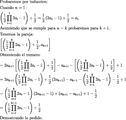 TEX: \[<br />\begin{gathered}<br />  {\text{Probaremos por induccion:}} \hfill \\<br />  {\text{Cuando }}n = 1: \hfill \\<br />  \left( {\frac{1}<br />{2}\prod\limits_{i = 1}^1 {2a_i  - 1} } \right) + \frac{1}<br />{2} = \frac{1}<br />{2}\left( {2a_1  - 1} \right) + \frac{1}<br />{2} = a_1  \hfill \\<br />  {\text{Asumiendo que se cumple para }}n = k{\text{ probaremos para }}k + 1. \hfill \\<br />  {\text{Tenemos la pareja:}} \hfill \\<br />  \left[ {\left( {\frac{1}<br />{2}\prod\limits_{i = 1}^k {2a_i  - 1} } \right) + \frac{1}<br />{2},a_{k + 1} } \right] \hfill \\<br />  {\text{Obteniendo el numero:}} \hfill \\<br />   = 2a_{k + 1} \left[ {\left( {\frac{1}<br />{2}\prod\limits_{i = 1}^k {2a_i  - 1} } \right) + \frac{1}<br />{2}} \right] - a_{k + 1}  - \left[ {\left( {\frac{1}<br />{2}\prod\limits_{i = 1}^k {2a_i  - 1} } \right) + \frac{1}<br />{2}} \right] + 1 \hfill \\<br />   = 2a_{k + 1} \left( {\frac{1}<br />{2}\prod\limits_{i = 1}^k {2a_i  - 1} } \right) + \frac{1}<br />{2}\left( {2a_{k + 1} } \right) - a_{k + 1}  - \left( {\frac{1}<br />{2}\prod\limits_{i = 1}^k {2a_i  - 1} } \right) - \frac{1}<br />{2} + 1 \hfill \\<br />   = \left( {\frac{1}<br />{2}\prod\limits_{i = 1}^k {2a_i  - 1} } \right)\left( {2a_{k + 1}  - 1} \right) + \left( {a_{k + 1}  - a_{k + 1} } \right) + 1 - \frac{1}<br />{2} \hfill \\<br />   = \left( {\frac{1}<br />{2}\prod\limits_{i = 1}^{k + 1} {2a_i  - 1} } \right) + \frac{1}<br />{2} \hfill \\<br />  {\text{Demostrando lo pedido}}{\text{.}} \hfill \\ <br />\end{gathered} <br />\]<br />