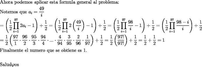 TEX: <br />\[<br />\begin{gathered}<br />  {\text{Ahora podemos aplicar esta formula general al problema:}} \hfill \\<br />  {\text{Notemos que }}a_i  = \frac{{49}}<br />{i} \hfill \\<br />   = \left( {\frac{1}<br />{2}\prod\limits_{i = 1}^{97} {2a_i  - 1} } \right) + \frac{1}<br />{2} = \left( {\frac{1}<br />{2}\prod\limits_{i = 1}^{97} {2\left( {\frac{{49}}<br />{i}} \right) - 1} } \right) + \frac{1}<br />{2} = \left( {\frac{1}<br />{2}\prod\limits_{i = 1}^{97} {\frac{{98}}<br />{i} - 1} } \right) + \frac{1}<br />{2} = \left( {\frac{1}<br />{2}\prod\limits_{i = 1}^{97} {\frac{{98 - i}}<br />{i}} } \right) + \frac{1}<br />{2} \hfill \\<br />   = \frac{1}<br />{2}\left( {\frac{{97}}<br />{1}\cdot\frac{{96}}<br />{2}\cdot\frac{{95}}<br />{3}\cdot\frac{{94}}<br />{4}\cdot...\cdot\frac{4}<br />{{94}}\cdot\frac{3}<br />{{95}}\cdot\frac{2}<br />{{96}}\cdot\frac{1}<br />{{97}}} \right) + \frac{1}<br />{2} = \frac{1}<br />{2}\left( {\frac{{97!}}<br />{{97!}}} \right) + \frac{1}<br />{2} = \frac{1}<br />{2} + \frac{1}<br />{2} = 1 \hfill \\<br />  {\text{Finalmente el numero que se obtiene es 1}}{\text{.}} \hfill \\<br />   \hfill \\<br />  {\text{Salud}}\varphi {\text{os}} \hfill \\ <br />\end{gathered} <br />\]<br /><br />