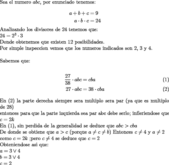 TEX: \noindent Sea el numero $abc$, por enunciado tenemos:\\<br />\begin{equation*}<br />\begin{aligned}<br />a+b+c &=9\\<br />a\cdot b\cdot c &=24<br />\end{aligned}<br />\end{equation*}<br />Analizando los divisores de 24 tenemos que:\\<br />$24=2^3\cdot3$\\<br />Donde obtenemos que existen 12 posibilidades.\\<br />Por simple inspeccion vemos que los numeros indicados son 2, 3 y 4.\\<br />\\<br />Sabemos que:\\<br />\begin{align}<br />\dfrac{27}{38}\cdot abc & =cba\\<br />27\cdot abc & = 38\cdot cba<br />\end{align}<br /> En (2) la parte derecha siempre sera multiplo sera par (ya que es multiplo de 28)\\<br />entonces para que la parte izquierda sea par abc debe serlo; infieriendose que $c=2k$\\ <br />En (1), sin perdida de la generalidad se deduce que $abc>cba$\\<br />De donde se obtiene que $a>c$ (porque $a \not =c \not =b$) Entonces $c\not =4$ y $a\not =2$\\<br />como $c=2k$ ;pero $c\not =4$ se deduce que $c=2$\\<br />Obteniendose asi que:\\<br />$a=3 \vee 4 $\\<br />$b=3 \vee 4$\\<br />$c=2$