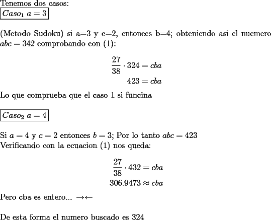 TEX: \noindent Tenemos dos casos:\\<br />$\boxed{Caso_{1}\ a=3}$\\<br />\\<br />(Metodo Sudoku) si a=3 y c=2, entonces b=4; obteniendo asi el nuemero $abc=342$<br />comprobando con (1):\\<br />\begin{equation*}<br />\begin{aligned}<br />\dfrac{27}{38}\cdot 324&=cba\\<br />423&=cba<br />\end{aligned}<br />\end{equation*}<br />Lo que comprueba que el caso 1 si funcina\\<br />\\<br />$\boxed{Caso_{2}\ a=4}$\\<br />\\<br />Si $a=4$ y $c=2$ entonces $b=3$; Por lo tanto $abc=423$\\<br />Verificando con la ecuacion (1) nos queda:\\<br />\begin{equation*}<br />\begin{aligned}<br />\dfrac{27}{38}\cdot 432 & = cba\\<br />306.9473 & \approx cba<br />\end{aligned}<br />\end{equation*}<br />Pero cba es entero... $\rightarrow\leftarrow$\\<br />\\<br />De esta forma el numero buscado es 324