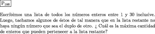 TEX: \noindent $\boxed{{\text{P}}_{{\text{186}}} }$ \\<br />\\<br />Escribimos una lista de todos los n\'umeros enteros entre $1$ y $30$ inclusive.<br />Luego, tachamos algunos de \'estos de tal manera que en la lista restante no<br />haya ning\'un n\'umero que sea el duplo de otro. ?` Cu\'al es la m\'axima cantidad<br />de enteros que pueden pertenecer a la lista restante?<br />