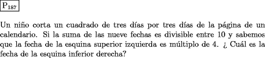 TEX: \noindent $\boxed{{\text{P}}_{{\text{187}}} }$ \\<br />\\<br />Un ni\~no corta un cuadrado de tres d\'ias por tres d\'ias de la p\'agina de un<br />calendario. Si la suma de las nueve fechas es divisible entre $10$ y sabemos<br />que la fecha de la esquina superior izquierda es m\'ultiplo de $4$. ?` Cu\'al es la<br />fecha de la esquina inferior derecha?<br />