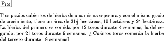 TEX: \noindent $\boxed{{\text{P}}_{{\text{199}}} }$ \\<br />\\<br />Tres prados cubiertos de hierba de una misma espesura y con el mismo grado<br />de crecimiento, tiene un \'area de $31\frac{1}{3}$ hect\'areas, $10$ hect\'areas y $24$ hect\'areas.<br />La hierba del primero es comida por $12$ toros durante $4$ semanas; la del<br />segundo, por $21$ toros durante $9$ semanas. ?` Cu\'antos toros comer\'an la hierba<br />del tercero durante $18$ semanas?<br />