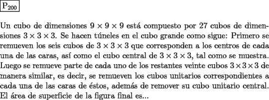 TEX: \noindent $\boxed{{\text{P}}_{{\text{200}}} }$ \\<br />\\<br />Un cubo de dimensiones $9 \times 9 \times 9$ est\'a compuesto por $27$ cubos de dimensiones<br />$3 \times 3 \times 3$. Se hacen t\'uneles en el cubo grande como sigue: Primero se remueven<br />los seis cubos de $3 \times 3 \times 3$ que corresponden a los centros de cada una de las<br />caras, as\'i como el cubo central de $3 \times 3 \times 3$, tal como se muestra. Luego se<br />remueve parte de cada uno de los restantes veinte cubos $3 \times 3 \times 3$ de manera<br />similar, es decir, se remueven los cubos unitarios correspondientes a cada<br />una de las caras de \'estos, adem\'as de remover su cubo unitario central. El<br />\'area de superficie de la figura final es...<br />