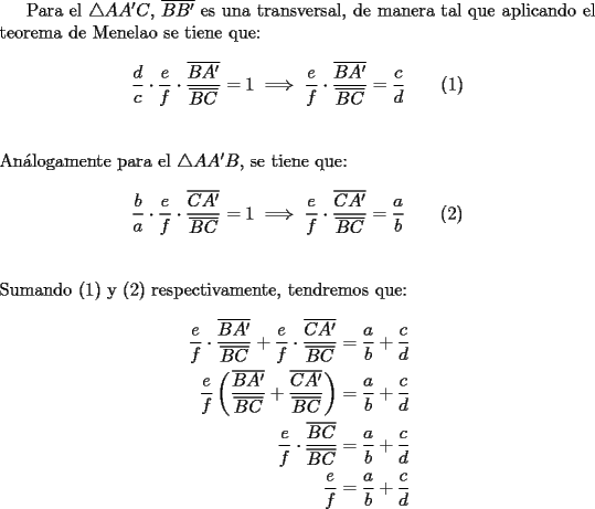 TEX: Para el $\triangle AA'C$, $\overline {BB'}$ es una transversal, de manera tal que aplicando el teorema de Menelao se tiene que:<br /><br />$$\dfrac{d}<br />{c} \cdot \dfrac{e}<br />{f} \cdot \dfrac{{\overline {BA'} }}<br />{{\overline {BC} }} = 1 \implies \dfrac{e}<br />{f} \cdot \dfrac{{\overline {BA'} }}<br />{{\overline {BC} }} = \dfrac{c}<br />{d}\qquad (1)$$\\<br /><br />\noindent An\'alogamente para el $\triangle AA'B$, se tiene que:<br /><br />$$\dfrac{b}<br />{a} \cdot \dfrac{e}<br />{f} \cdot \dfrac{{\overline {CA'} }}<br />{{\overline {BC} }} = 1 \implies \dfrac{e}<br />{f} \cdot \dfrac{{\overline {CA'} }}<br />{{\overline {BC} }} = \dfrac{a}<br />{b}\qquad (2)$$\\<br /><br />\noindent Sumando (1) y (2) respectivamente, tendremos que:<br /><br />\begin{equation*}<br />\begin{aligned}<br />  \frac{e}<br />{f} \cdot \frac{{\overline {BA'} }}<br />{{\overline {BC} }} + \frac{e}<br />{f} \cdot \frac{{\overline {CA'} }}<br />{{\overline {BC} }} &= \frac{a}<br />{b} + \frac{c}<br />{d} \hfill \\<br />  \frac{e}<br />{f}\left( {\frac{{\overline {BA'} }}<br />{{\overline {BC} }} + \frac{{\overline {CA'} }}<br />{{\overline {BC} }}} \right) &= \frac{a}<br />{b} + \frac{c}<br />{d} \hfill \\<br />  \frac{e}<br />{f} \cdot \frac{{\overline {BC} }}<br />{{\overline {BC} }} &= \frac{a}<br />{b} + \frac{c}<br />{d} \hfill \\<br />  \frac{e}<br />{f} &= \frac{a}<br />{b} + \frac{c}<br />{d} \hfill \\ <br />\end{aligned}<br />\end{equation*}