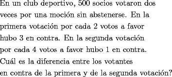 TEX: <br />\[<br />\begin{gathered}<br />  \text{En un club deportivo}\text{, 500 socios votaron dos } \hfill \\<br />  \text{veces por una moci\'on sin abstenerse}\text{. En la } \hfill \\<br />  \text{primera votaci\'on por cada 2 votos a favor} \hfill \\<br />  \text{hubo 3 en contra}\text{. En la segunda votaci\'on } \hfill \\<br />  \text{por cada 4 votos a favor hubo 1 en contra}\text{.} \hfill \\<br />  \text{Cu\'al es la diferencia entre los votantes} \hfill \\<br />  \text{en contra de la primera y de la segunda votaci\'on?} \hfill \\ <br />\end{gathered} <br />\]<br />