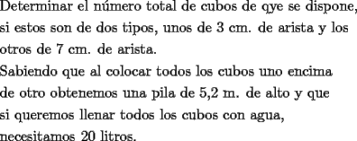 TEX: <br />\[<br />\begin{gathered}<br />  \text{Determinar el n\'umero total de cubos de qye se dispone}\text{,} \hfill \\<br />  \text{si estos son de dos tipos}\text{, unos de 3 cm}\text{. de arista y los } \hfill \\<br />  \text{otros de 7 cm}\text{. de arista}\text{.} \hfill \\<br />  \text{Sabiendo que al colocar todos los cubos uno encima} \hfill \\<br />  \text{de otro obtenemos una pila de 5}\text{,2 m}\text{. de alto y que} \hfill \\<br />  \text{si queremos llenar todos los cubos con agua}\text{,} \hfill \\<br />  \text{necesitamos 20 litros}\text{.} \hfill \\ <br />\end{gathered} <br />\]<br />