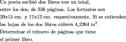 TEX: <br />\[<br />\begin{gathered}<br />  \text{Un poeta esribi\'o dos libros con un total}\text{,} \hfill \\<br />  \text{entre los dos}\text{, de 356 p\'aginas}\text{. Los formatos son} \hfill \\<br />  \text{20x15 cm}\text{. y 17x12 cm}\text{. respectivamente}\text{. Si se extienden} \hfill \\<br />  \text{las hojas de los dos libros cubren 4}\text{,2264 m}^\text{2} . \hfill \\<br />  \text{Determinar el n\'umero de p\'aginas que tiene } \hfill \\<br />  \text{el primer libro}\text{.} \hfill \\ <br />\end{gathered} <br />\]<br />