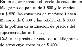 TEX: <br />\[<br />\begin{gathered}<br />  \text{En un supermercado el precio de costo de un } \hfill \\<br />  \text{kilogramo de pan es de \$ 600 y lo venden} \hfill \\<br />  \text{en \$ 820; las conservas de mariscos tienen } \hfill \\<br />  \text{un costo de \$ 800 y las venden en \$ 1060}\text{.} \hfill \\<br />  \text{Si la pol\'itica de asignaci\'on de precios del} \hfill \\<br />  \text{supermercados es lineal}\text{,} \hfill \\<br />  \text{Cu\'al es el precio de venta de un kilogramo } \hfill \\<br />  \text{de arroz cuyo costo es de \$ 400?}\text{.} \hfill \\ <br />\end{gathered} <br />\]<br />