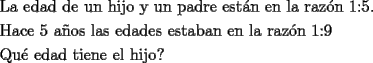 TEX: <br />\[<br />\begin{gathered}<br />  \text{La edad de un hijo y un padre est\'an en la raz\'on 1:5}\text{.} \hfill \\<br />  \text{Hace 5 a\~nos las edades estaban en la raz\'on 1:9} \hfill \\<br />  \text{Qu\'e edad tiene el hijo?} \hfill \\ <br />\end{gathered} <br />\]<br />