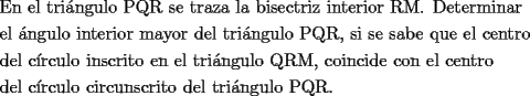 TEX: <br />\[<br />\begin{gathered}<br />  \text{En el tri\'angulo PQR se traza la bisectriz interior RM}\text{. Determinar } \hfill \\<br />  \text{el \'angulo interior mayor del tri\'angulo PQR}\text{, si se sabe que el centro} \hfill \\<br />  \text{del c\'irculo inscrito en el tri\'angulo QRM}\text{, coincide con el centro} \hfill \\<br />  \text{del c\'irculo circunscrito del tri\'angulo PQR}\text{.} \hfill \\ <br />\end{gathered} <br />\]<br />