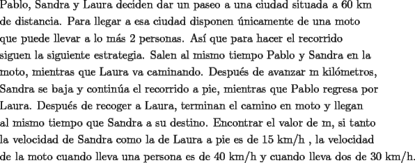 TEX: <br /><br />\[<br />\begin{gathered}<br />  \text{Pablo}\text{, Sandra y Laura deciden dar un paseo a una ciudad situada a 60 km} \hfill \\<br />  \text{de distancia}\text{.  Para llegar a esa ciudad disponen \'unicamente de una moto} \hfill \\<br />  \text{que puede llevar a lo m\'as 2 personas}\text{. As\'i que para hacer el recorrido} \hfill \\<br />  \text{siguen la siguiente estrategia}\text{. Salen al mismo tiempo Pablo y Sandra en la} \hfill \\<br />  \text{moto}\text{, mientras que Laura va caminando}\text{. Despu\'es de avanzar m kil\'ometros}\text{,} \hfill \\<br />  \text{Sandra se baja y contin\'ua el recorrido a pie}\text{, mientras que Pablo regresa por} \hfill \\<br />  \text{Laura}\text{. Despu\'es de recoger a Laura}\text{, terminan el camino en moto y llegan } \hfill \\<br />  \text{al mismo tiempo que Sandra a su destino}\text{. Encontrar el valor de m}\text{, si tanto} \hfill \\<br />  \text{la velocidad de Sandra como la de Laura a pie es de 15 km/h }\text{, la velocidad} \hfill \\<br />  \text{de la moto cuando lleva una persona es de 40 km/h y cuando lleva dos de 30 km/h}\text{.} \hfill \\ <br />\end{gathered} <br />\]<br />