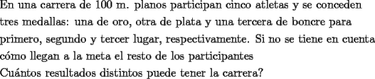 TEX: \[<br />\begin{gathered}<br />  \text{En una carrera de 100 m}\text{. planos participan cinco atletas y se conceden} \hfill \\<br />  \text{tres medallas: una de oro}\text{, otra de plata y una tercera de boncre para } \hfill \\<br />  \text{primero}\text{, segundo y tercer lugar}\text{, respectivamente}\text{. Si no se tiene en cuenta} \hfill \\<br />  \text{c\'omo llegan a la meta el resto de los participantes} \hfill \\<br />  \text{Cu\'antos resultados distintos puede tener la carrera?} \hfill \\ <br />\end{gathered} <br />\]<br />