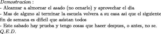 TEX:  \noindent<br />$Demostracion:$\\<br />- Alcanzar a almorzar el asado (no cenarlo) y aprovechar el dia\\<br />- Mas de alguno al terminar la escuela volvera a su casa asi que el siguiente fin de semana es dificil que asistan todos\\<br />- Este sabado hay prueba y tengo cosas que hacer despues, o antes, no se.\\<br />$Q.E.D.$