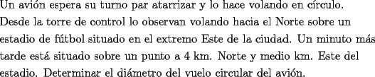 TEX: <br />\[<br />\begin{gathered}<br />  \text{Un avi\'on espera su turno par atarrizar y lo hace volando en c\'irculo}\text{.} \hfill \\<br />  \text{Desde la torre de control lo observan volando hacia el Norte sobre un} \hfill \\<br />  \text{estadio de f\'utbol situado en el extremo Este de la ciudad}\text{. Un minuto m\'as} \hfill \\<br />  \text{tarde est\'a situado sobre un punto a 4 km}\text{. Norte y medio km}\text{. Este del } \hfill \\<br />  \text{estadio}\text{. Determinar el di\'ametro del vuelo circular del avi\'on}\text{. } \hfill \\ <br />\end{gathered} <br />\]<br />