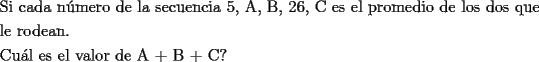 TEX: \[<br />\begin{gathered}<br />  \text{Si cada n\'umero de la secuencia 5}\text{, A}\text{, B}\text{, 26}\text{, C es el promedio de los dos que } \hfill \\<br />  \text{le rodean}\text{.} \hfill \\<br />  \text{Cu\'al es el valor de A + B + C?} \hfill \\ <br />\end{gathered} <br />\]<br />