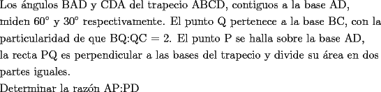 TEX: <br />\[<br />\begin{gathered}<br />  \text{Los \'angulos BAD y CDA del trapecio ABCD}\text{, contiguos a la base AD}\text{,} \hfill \\<br />  \text{miden 60}^\circ \text{ y 30}^\circ \text{ respectivamente}\text{. El punto Q pertenece a la base BC}\text{, con la} \hfill \\<br />  \text{particularidad de que BQ:QC = 2}\text{. El punto P se halla sobre la base AD}\text{,} \hfill \\<br />  \text{la recta PQ es perpendicular a las bases del trapecio y divide su \'area en dos} \hfill \\<br />  \text{partes iguales}\text{.} \hfill \\<br />  \text{Determinar la raz\'on AP:PD} \hfill \\ <br />\end{gathered} <br />\]<br />