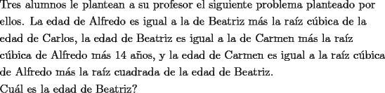 TEX: \[<br />\begin{gathered}<br />  \text{Tres alumnos le plantean a su profesor el siguiente problema planteado por} \hfill \\<br />  \text{ellos}\text{. La edad de Alfredo es igual a la de Beatriz m\'as la ra\'iz c\'ubica de la} \hfill \\<br />  \text{edad de Carlos}\text{, la edad de Beatriz es igual a la de Carmen  m\'as la ra\'iz } \hfill \\<br />  \text{c\'ubica de Alfredo m\'as 14 a\~nos}\text{, y la edad de Carmen es igual a la ra\'iz c\'ubica} \hfill \\<br />  \text{de Alfredo m\'as la ra\'iz cuadrada de la edad de Beatriz}\text{.} \hfill \\<br />  \text{Cu\'al es la edad de Beatriz?} \hfill \\ <br />\end{gathered} <br />\]<br />