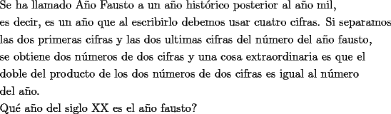 TEX: \[<br />\begin{gathered}<br />  \text{Se ha llamado A\~no Fausto a un a\~no hist\'orico posterior al a\~no mil}\text{,} \hfill \\<br />  \text{es decir}\text{,  es un a\~no que al escribirlo debemos usar cuatro cifras}\text{. Si separamos} \hfill \\<br />  \text{las dos primeras cifras y las dos ultimas cifras del n\'umero del a\~no fausto}\text{, } \hfill \\<br />  \text{se obtiene dos n\'umeros de dos cifras y una cosa extraordinaria es que el} \hfill \\<br />  \text{doble del producto de los dos n\'umeros de dos cifras es igual al n\'umero} \hfill \\<br />  \text{del a\~no}\text{. } \hfill \\<br />  \text{Qu\'e a\~no del siglo XX es el a\~no fausto?} \hfill \\ <br />\end{gathered} <br />\]<br />