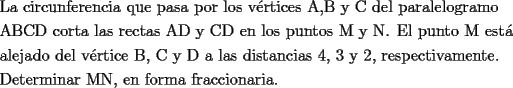 TEX: <br />\[<br />\begin{gathered}<br />  \text{La circunferencia que pasa por los v\'ertices A}\text{,B y C del paralelogramo} \hfill \\<br />  \text{ABCD corta las rectas AD y CD en los puntos M y N}\text{. El punto M est\'a } \hfill \\<br />  \text{alejado del v\'ertice B}\text{, C y D a las distancias 4}\text{, 3 y 2}\text{, respectivamente}\text{. } \hfill \\<br />  \text{Determinar MN}\text{, en forma fraccionaria}\text{.} \hfill \\ <br />\end{gathered} <br />\]<br />