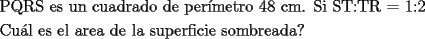 TEX: \[<br />\begin{gathered}<br />  \text{PQRS es un cuadrado de per\'imetro 48 cm}\text{. Si ST:TR = 1:2} \hfill \\<br />  \text{Cu\'al es el area de la superficie sombreada?} \hfill \\ <br />\end{gathered} <br />\]