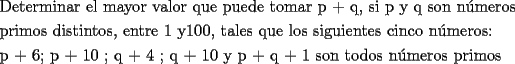 TEX: <br />\[<br />\begin{gathered}<br />  \text{Determinar el mayor valor que puede tomar p + q}\text{, si p y q son n\'umeros} \hfill \\<br />  \text{primos distintos}\text{, entre 1 y100}\text{, tales que los siguientes cinco n\'umeros:} \hfill \\<br />  \text{p + 6; p + 10 ; q + 4 ; q + 10 y p + q + 1 son todos n\'umeros primos} \hfill \\ <br />\end{gathered} <br />\]<br />