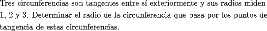 TEX: \[<br />\begin{gathered}<br />  \text{Tres circunferencias son tangentes entre s\'i exteriormente y sus radios miden} \hfill \\<br />  \text{1}\text{, 2 y 3}\text{. Determinar el radio de la circunferencia que pasa por los puntos de} \hfill \\<br />  \text{tangencia de estas circunferencias}\text{.} \hfill \\ <br />\end{gathered} <br />\]<br />