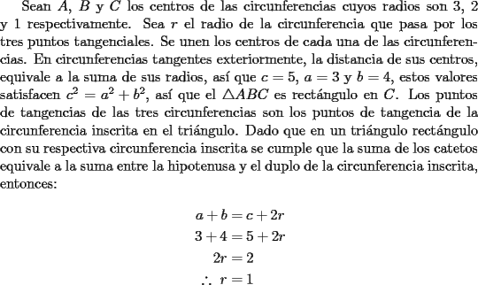 TEX: Sean $A$, $B$ y $C$ los centros de las circunferencias cuyos radios son 3, 2 y 1 respectivamente. Sea $r$ el radio de la circunferencia que pasa por los tres puntos tangenciales. Se unen los centros de cada una de las circunferencias. En circunferencias tangentes exteriormente, la distancia de sus centros, equivale a la suma de sus radios, as\'i que $c=5$, $a=3$ y $b=4$, estos valores satisfacen $c^2=a^2+b^2$, as\'i que el $\triangle ABC$ es rect\'angulo en $C$. Los puntos de tangencias de las tres circunferencias son los puntos de tangencia de la circunferencia inscrita en el tri\'angulo. Dado que en un tri\'angulo rect\'angulo con su respectiva circunferencia inscrita se cumple que la suma de los catetos equivale a la suma entre la hipotenusa y el duplo de la circunferencia inscrita, entonces:<br /><br />\begin{equation*}<br />\begin{aligned}<br />a+b&=c+2r\\<br />3+4&=5+2r\\<br />2r&=2\\<br />\therefore \ r&=1<br />\end{aligned}<br />\end{equation*}