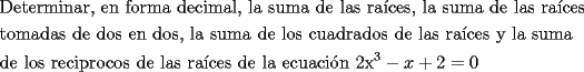 TEX: <br />\[<br />\begin{gathered}<br />  \text{Determinar}\text{, en forma decimal}\text{, la suma de las ra\'ices}\text{, la suma de las ra\'ices } \hfill \\<br />  \text{tomadas de dos en dos}\text{, la suma de los cuadrados de las ra\'ices y la suma} \hfill \\<br />  \text{de los reciprocos de las ra\'ices de la ecuaci\'on 2x}^\text{3}  - x + 2 = 0 \hfill \\ <br />\end{gathered} <br />\]<br />