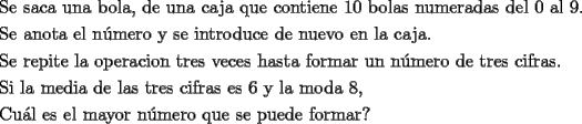 TEX: <br />\[<br />\begin{gathered}<br />  \text{Se saca una bola}\text{, de una caja que contiene 10 bolas numeradas del 0 al 9}\text{.} \hfill \\<br />  \text{Se anota el n\'umero y se introduce de nuevo en la caja}\text{.} \hfill \\<br />  \text{Se repite la operacion tres veces hasta formar un n\'umero de tres cifras}\text{.} \hfill \\<br />  \text{Si la media de las tres cifras es 6 y la moda 8}\text{,} \hfill \\<br />  \text{Cu\'al es el mayor n\'umero que se puede formar?} \hfill \\ <br />\end{gathered} <br />\]<br />