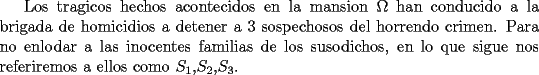 TEX: Los tragicos hechos acontecidos en la mansion $\Omega$ han conducido a la brigada de homicidios a detener a 3 sospechosos del horrendo crimen. Para no enlodar a las inocentes familias de los susodichos, en lo que sigue nos referiremos a ellos como $S_1$,$S_2$,$S_3$.