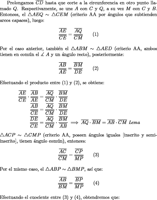 TEX: Prolongamos $\overline {CD}$ hasta que corte a la circunferencia en otro punto llamado $Q$. Respectivamente, se une $A$ con $C$ y $Q$, a su vez $M$ con $C$ y $B$. Entonces, el $\triangle AEQ \sim \triangle CEM$ (criterio AA por \'angulos que subtienden arcos capaces), luego:<br /><br />$$\dfrac{{\overline {AE} }}<br />{{\overline {CE} }} = \dfrac{{\overline {AQ} }}<br />{{\overline {CM} }}\qquad (1)$$\\<br />Por el caso anterior, tambi\'en el $\triangle ABM \sim \triangle AED$ (criterio AA, ambos tienen en com\'un el $\measuredangle \ A$ y un \'angulo recto), posteriormente:<br /><br />$$\dfrac{{\overline {AB} }}<br />{{\overline {AE} }} = \dfrac{{\overline {BM} }}<br />{{\overline {DE} }}\qquad (2)$$\\<br />\noindent Efectuando el producto entre (1) y (2), se obtiene:<br /><br />\begin{equation*}<br />\begin{aligned}<br />  \frac{{\overline {AE} }}<br />{{\overline {CE} }} \cdot \frac{{\overline {AB} }}<br />{{\overline {AE} }} &= \frac{{\overline {AQ} }}<br />{{\overline {CM} }} \cdot \frac{{\overline {BM} }}<br />{{\overline {DE} }} \hfill \\<br />  \frac{{\overline {AB} }}<br />{{\overline {CE} }} &= \frac{{\overline {AQ} }}<br />{{\overline {CM} }} \cdot \frac{{\overline {BM} }}<br />{{\overline {DE} }} \hfill \\<br />  \frac{{\overline {DE} }}<br />{{\overline {CE} }} &= \frac{{\overline {AQ} }}<br />{{\overline {CM} }} \cdot \frac{{\overline {BM} }}<br />{{\overline {AB} }} \implies \overline {AQ}  \cdot \overline {BM}  = \overline {AB}  \cdot \overline {CM} \ \emph{Lema} \hfill \\ <br />\end{aligned}<br />\end{equation*}\\<br />$\triangle ACP \sim \triangle CMP$ (criterio AA, poseen \'angulos iguales [inscrito y semi-inscrito], tienen \'angulo com\'un), entonces:<br /><br />$$\dfrac{{\overline {AC} }}<br />{{\overline {CM} }} = \dfrac{{\overline {CP} }}<br />{{\overline {MP} }}\qquad (3)$$\\<br />\noindent Por el mismo caso, el $\triangle ABP \sim \triangle BMP$, as\'i que:<br /><br />$$\dfrac{{\overline {AB} }}<br />{{\overline {BM} }} = \dfrac{{\overline {BP} }}<br />{{\overline {MP} }}\qquad (4)$$\\<br />\noindent Efectuando el cuociente entre (3) y (4), obtendremos que: