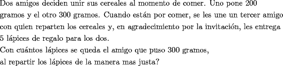 TEX: \[<br />\begin{gathered}<br />  \text{Dos amigos deciden unir sus cereales al momento de comer}\text{. Uno pone 200} \hfill \\<br />  \text{gramos y el otro 300 gramos}\text{. Cuando est\'an por comer}\text{, se les une un tercer amigo} \hfill \\<br />  \text{con quien reparten los cereales y}\text{, en agradecimiento por la invitaci\'on}\text{, les entrega} \hfill \\<br />  \text{5 l\'apices de regalo para los dos}\text{.} \hfill \\<br />  \text{Con cu\'antos l\'apices se queda el amigo que puso 300 gramos}\text{,} \hfill \\<br />  \text{al repartir los l\'apices de la manera mas justa? } \hfill \\ <br />\end{gathered} <br />\]<br />