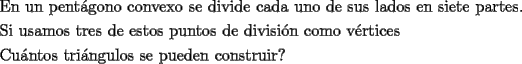 TEX: \[<br />\begin{gathered}<br />  \text{En un pent\'agono convexo se divide cada uno de sus lados en siete partes}\text{.} \hfill \\<br />  \text{Si usamos tres de estos puntos de divisi\'on como v\'ertices} \hfill \\<br />  \text{Cu\'antos tri\'angulos se pueden construir?} \hfill \\ <br />\end{gathered} <br />\]<br />