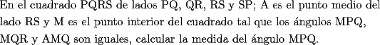 TEX: \[<br />\begin{gathered}<br />  \text{En el cuadrado PQRS de lados PQ}\text{, QR}\text{, RS y SP; A es el punto medio del} \hfill \\<br />  \text{lado RS y M es el punto interior del cuadrado tal que los \'angulos MPQ}\text{,} \hfill \\<br />  \text{MQR y AMQ son iguales}\text{, calcular la medida del \'angulo MPQ}\text{.} \hfill \\ <br />\end{gathered} <br />\]<br />