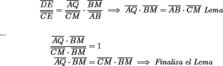 TEX: <br />\begin{equation*}<br />\begin{aligned}<br />\frac{{\overline {DE} }}<br />{{\overline {CE} }} &= \frac{{\overline {AQ} }}<br />{{\overline {CM} }} \cdot \frac{{\overline {BM} }}<br />{{\overline {AB} }} \implies \overline {AQ} \cdot \overline {BM} = \overline {AB} \cdot \overline {CM} \ \emph{Lema} \hfill \\ <br />\end{aligned}<br />\end{equation*}\\<br />...<br />\begin{equation*}<br />\begin{aligned}<br /> \frac{{\overline {AQ} \cdot \overline {BM} }}<br />{{\overline {CM} \cdot \overline {BM} }} &= 1 \hfill \\<br /> \overline {AQ} \cdot \overline {BM} &= \overline {CM} \cdot \overline {BM} \implies \emph{Finaliza el Lema} \hfill \\ <br />\end{aligned}<br />\end{equation*}