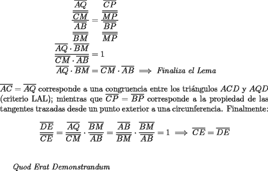 TEX: \begin{equation*}<br />\begin{aligned}<br />  \frac{{\dfrac{{\overline {AQ} }}<br />{{\overline {CM} }}}}<br />{{\dfrac{{\overline {AB} }}<br />{{\overline {BM} }}}} &= \frac{{\dfrac{{\overline {CP} }}<br />{{\overline {MP} }}}}<br />{{\dfrac{{\overline {BP} }}<br />{{\overline {MP} }}}} \hfill \\<br />  \frac{{\overline {AQ}  \cdot \overline {BM} }}<br />{{\overline {CM}  \cdot \overline {AB} }} &= 1 \hfill \\<br />  \overline {AQ}  \cdot \overline {BM}  &= \overline {CM}  \cdot \overline {AB}  \implies \emph{Finaliza el Lema} \hfill \\ <br />\end{aligned}<br />\end{equation*}\\<br />$\overline {AC}  = \overline {AQ}$ corresponde a una congruencia entre los tri\'angulos $ACD$ y $AQD$ (criterio LAL); mientras que $\overline {CP}  = \overline {BP}$ corresponde a la propiedad de las tangentes trazadas desde un punto exterior a una circunferencia. Finalmente:<br /><br />$$\dfrac{{\overline {DE} }}<br />{{\overline {CE} }} = \dfrac{{\overline {AQ} }}<br />{{\overline {CM} }} \cdot \dfrac{{\overline {BM} }}<br />{{\overline {AB} }} = \dfrac{{\overline {AB} }}<br />{{\overline {BM} }} \cdot \dfrac{{\overline {BM} }}<br />{{\overline {AB} }} = 1 \implies \overline {CE}  = \overline {DE}$$\\<br /><br />\emph{Quod Erat Demonstrandum}