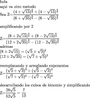 TEX: <br /><br />hola <br /><br />aqui va otro metodo <br /><br /><br />Sea <br />\bigskip<br />Z=$\dfrac{(4+\sqrt{15})^{\frac{3}{2}}+(4-\sqrt{15})^{\frac{3}{2}}}{(6+\sqrt{35})^{\frac{3}{2}}-(6-\sqrt{35})^{\frac{3}{2}}}$<br /><br />amplificando por 2 <br />\bigskip<br /><br />Z=$\dfrac{(8+2\sqrt{15})^{\frac{3}{2}}+(8-2\sqrt{15})^{\frac{3}{2}}}{(12+2\sqrt{35})^{\frac{3}{2}}-(12-2\sqrt{35})^{\frac{3}{2}}}$<br /><br />ademas<br /><br /><br />$(8\pm 2\sqrt{15})$ $=(\sqrt{5}\pm \sqrt{3})^{2}$<br /><br />$(12\pm 2\sqrt{35})=(\sqrt{7}\pm \sqrt{5})^{2}$<br />	<br />\bigskip<br /><br /> reemplazando y arreglando exponentes <br />	<br />Z=$\dfrac{(\sqrt{5}+\sqrt{3})^{3}+(\sqrt{5}-\sqrt{3})^{3}}{(\sqrt{7}+\sqrt{5})^{3}-(\sqrt{7}-\sqrt{5})^{3}}$<br /><br />\bigskip	<br /><br />desarrollando los cubos de binomio y simplificando <br /><br />Z=$\dfrac{28\sqrt{5}}{52\sqrt{5}}=\allowbreak \dfrac{7}{13}$<br /><br /><br />