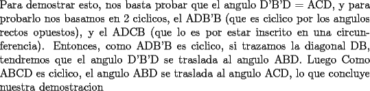 TEX: \noindent Para demostrar esto, nos basta probar que el angulo D'B'D = ACD, y para probarlo nos basamos en 2 ciclicos, el ADB'B (que es ciclico por los angulos rectos opuestos), y el ADCB (que lo es por estar inscrito en una circunferencia). Entonces, como ADB'B es ciclico, si trazamos la diagonal DB, tendremos que el angulo D'B'D se traslada al angulo ABD. Luego Como ABCD es ciclico, el angulo ABD se traslada al angulo ACD, lo que concluye nuestra demostracion