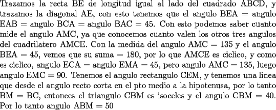 TEX: \noindent Trazamos la recta BE de longitud igual al lado del cuadrado ABCD, y trazamos la diagonal AE, con esto tenemos que el angulo BEA = angulo EAB = angulo BCA = angulo BAC = 45. Con esto podemos saber cuanto mide el angulo AMC, ya que conocemos cuanto valen los otros tres angulos del cuadrilatero AMCE. Con la medida del angulo AMC = 135 y el angulo BEA = 45, vemos que su suma = 180, por lo que AMCE es ciclico, y como es ciclico, angulo ECA = angulo EMA = 45, pero angulo AMC = 135, luego angulo EMC = 90. Tenemos el angulo rectangulo CEM, y tenemos una linea que desde el angulo recto corta en el pto medio a la hipotenusa, por lo tanto BM = BC, entonces el triangulo CBM es isoceles y el angulo CBM = 40. Por lo tanto angulo ABM = 50