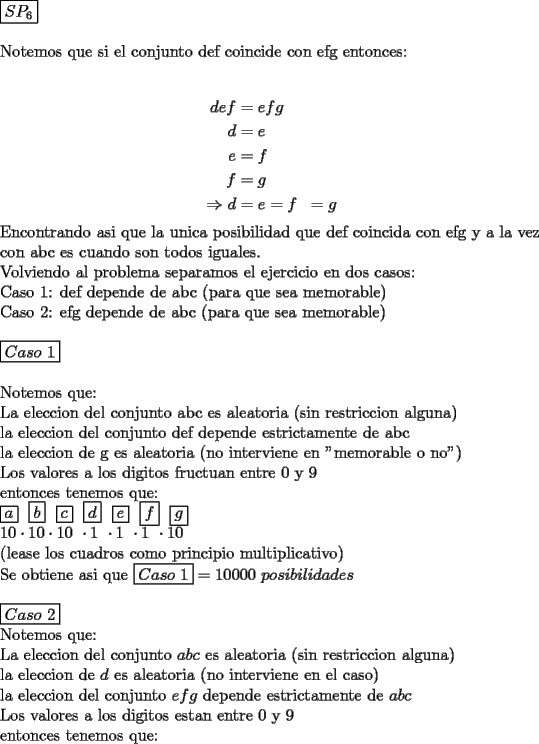 TEX: \noindent $\boxed{SP_6}$\\<br />\\<br />Notemos que si el conjunto def coincide con efg entonces:\\<br /><br />\begin{equation*}<br />\begin{aligned}<br />def&=efg\\<br />d&=e\\ e&=f \\ f&=g \\<br />\Rightarrow d&=e=f&=g<br />\end{aligned}<br />\end{equation*}<br />Encontrando asi que la unica posibilidad que def coincida con efg y a la vez con abc es cuando son todos iguales.\\<br />Volviendo al problema separamos el ejercicio en dos casos:\\<br />Caso 1: def depende de abc (para que sea memorable)\\<br />Caso 2: efg depende de abc (para que sea memorable)\\<br />\\<br />$\boxed{Caso\ 1}$\\<br />\\<br />Notemos que:\\<br />La eleccion del conjunto abc es aleatoria (sin restriccion alguna)\\<br />la eleccion del conjunto def depende estrictamente de abc\\<br />la eleccion de g es aleatoria (no interviene en "memorable o no")\\<br />Los valores a los digitos fructuan entre 0 y 9\\<br />entonces tenemos que:\\<br />$\boxed{a}\ \ \boxed{b}\ \ \boxed{c}\ \ \boxed{d}\ \ \boxed{e}\ \ \boxed{f} \ \ \boxed{g}$\\<br />$10\cdot10\cdot10\ \cdot1\ \cdot1\ \cdot1\ \cdot10$\\<br />(lease los cuadros como principio multiplicativo)\\<br />Se obtiene asi que $\boxed{Caso\ 1}=10000\ posibilidades$\\<br />\\<br />$\boxed{Caso\ 2}$\\<br />Notemos que:\\<br />La eleccion del conjunto $abc$ es aleatoria (sin restriccion alguna)\\<br />la eleccion de $d$ es aleatoria (no interviene en el caso)\\<br />la eleccion del conjunto $efg$ depende estrictamente de $abc$\\<br />Los valores a los digitos estan entre 0 y 9\\<br />entonces tenemos que: