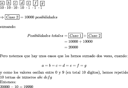 TEX: \noindent $\boxed{a}\ \ \boxed{b}\ \ \boxed{c}\ \ \boxed{d}\ \ \boxed{e}\ \ \boxed{f} \ \ \boxed{g}$\\<br />$10\cdot10\cdot10\cdot10\ \cdot1\ \cdot1\ \cdot1$\\<br />\\<br />$ \Rightarrow \boxed{Caso\ 2}=10000\ posibilidades$\\<br />\\<br />sumando:\\<br />\begin{equation*}<br />\begin{aligned}<br />Posibilidades\ totales&=\boxed{Caso\ 1}+\boxed{Caso\ 2}\\<br />&=10000+10000\\<br />&=20000<br />\end{aligned}<br />\end{equation*}<br />\\<br />Pero notemos que hay unos casos que los hemos sumado dos veces, cuando:\\<br />$$a=b=c=d=e=f=g$$<br />y como los valores oscilan entre 0 y 9 (en total 10 digitos), hemos repetido 10 ternas de numeros $abc\ defg$\\<br />Entonces:\\<br />$20000-10=19990$<br />