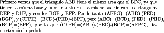 TEX: \noindent Primero vemos que el triangulo ABD tiene el mismo area que el BDC, ya que tienen la misma base y la misma altura. Lo mismo sucede con los triangulos DEP y DHP, y con los BGP y BFP. Por lo tanto (AEPG)=(ABD)-(PED)-(BGP), y (CFPH)=(BCD)-(PHD)-(BPF), pero (ABC)=(BCD), (PED)=(PHD), (BGP)=(BPF), por lo que (CFPH)=(ABD)-(PED)-(BGP)=(AEPG), demostrando lo pedido.