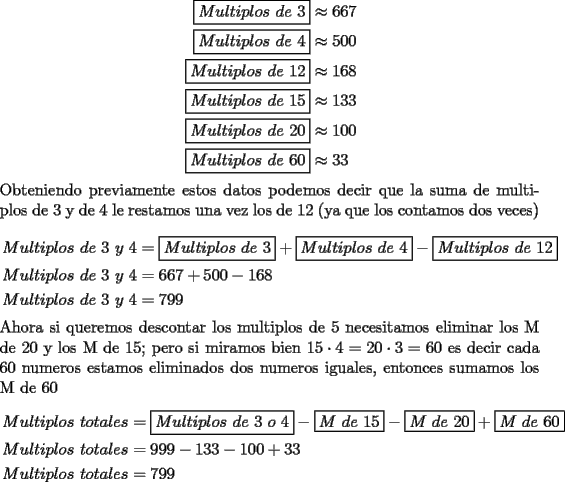 TEX: \noindent <br />\begin{equation*}<br />\begin{aligned}<br />\boxed{Multiplos\ de\ 3}&\approx 667\\<br />\boxed{Multiplos\ de\ 4}&\approx500\\<br />\boxed{Multiplos\ de\ 12}&\approx168\\<br />\boxed{Multiplos\ de\ 15}&\approx133\\<br />\boxed{Multiplos\ de\ 20}&\approx100\\<br />\boxed{Multiplos\ de\ 60}&\approx33<br />\end{aligned}<br />\end{equation*}<br />Obteniendo previamente estos datos podemos decir que la suma de multiplos de 3 y de 4 le restamos una vez los de 12 (ya que los contamos dos veces)\\<br />\begin{equation*}<br />\begin{aligned}<br />Multiplos\ de\ 3\ y\ 4&=\boxed{Multiplos\ de\ 3}+\boxed{Multiplos\ de\ 4}-\boxed{Multiplos\ de\ 12}\\<br />Multiplos\ de\ 3\ y\ 4&=667+500-168\\<br />Multiplos\ de\ 3\ y\ 4&=799<br />\end{aligned}<br />\end{equation*}<br />Ahora si queremos descontar los multiplos de 5 necesitamos eliminar los M de 20 y los M de 15; pero si miramos bien $15\cdot4=20\cdot3=60$ es decir cada 60 numeros estamos eliminados dos numeros iguales, entonces sumamos los M de 60<br />\begin{equation*}<br />\begin{aligned}<br />Multiplos\ totales&=\boxed{Multiplos\ de\ 3\ o\ 4}-\boxed{M\ de\ 15}-\boxed{M\ de\ 20}+\boxed{M\ de\ 60}\\<br />Multiplos\ totales&=999-133-100+33\\<br />Multiplos\ totales&=799<br />\end{aligned}<br />\end{equation*}<br />