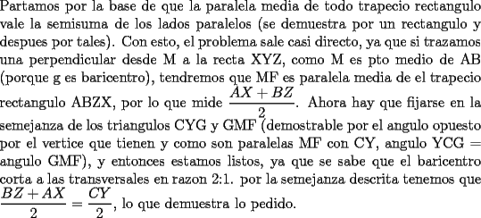 TEX: \noindent Partamos por la base de que la paralela media de todo trapecio rectangulo vale la semisuma de los lados paralelos (se demuestra por un rectangulo y despues por tales). Con esto, el problema sale casi directo, ya que si trazamos una perpendicular desde M a la recta XYZ, como M es pto medio de AB (porque g es baricentro), tendremos que MF es paralela media de el trapecio rectangulo ABZX, por lo que mide $\dfrac{AX+BZ}{2}$. Ahora hay que fijarse en la semejanza de los triangulos CYG y GMF (demostrable por el angulo opuesto por el vertice que tienen y como son paralelas MF con CY, angulo YCG = angulo GMF), y entonces estamos listos, ya que se sabe que el baricentro corta a las transversales en razon 2:1. por la semejanza descrita tenemos que $\dfrac{BZ+AX}{2}=\dfrac{CY}{2}$, lo que demuestra lo pedido.