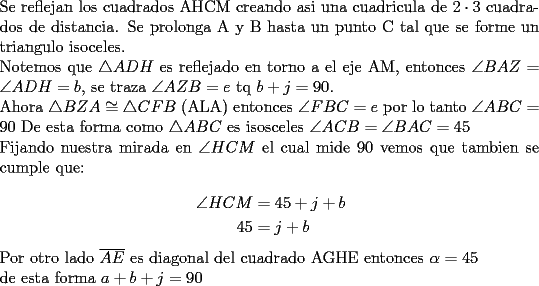 TEX: \noindent Se reflejan los cuadrados AHCM creando asi una cuadricula de $2\cdot3$ cuadrados de distancia. Se prolonga A y B hasta un punto C tal que se forme un triangulo isoceles.\\<br />Notemos que $\triangle ADH$ es reflejado en torno a el eje AM, entonces $\angle BAZ=\angle ADH=b$, se traza $\angle AZB=e$ tq $b+j=90$.\\<br />Ahora $\triangle BZA \cong \triangle CFB$ (ALA) entonces $\angle FBC=e$ por lo tanto $\angle ABC=90$<br />De esta forma como $\triangle ABC$ es isosceles $\angle ACB=\angle BAC=45$\\<br />Fijando nuestra mirada en $\angle HCM$ el cual mide 90 vemos que tambien se cumple que:\\<br />\begin{equation*}<br />\begin{aligned}<br />\angle HCM&=45+j+b\\<br />45&=j+b<br />\end{aligned}<br />\end{equation*}<br />Por otro lado $\overline{AE}$ es diagonal del cuadrado AGHE entonces $\alpha=45$\\<br />de esta forma $a+b+j=90$<br />