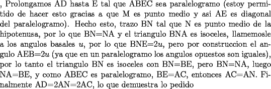 TEX: \noindent, Prolongamos AD hasta E tal que ABEC sea paralelogramo (estoy permitido de hacer esto gracias a que M es punto medio y asi AE es diagonal del paralelogramo). Hecho esto, trazo BN tal que N es punto medio de la hipotenusa, por lo que BN=NA y el triangulo BNA es isoceles, llamemosle a los angulos basales $u$, por lo que BNE=2$u$, pero por construccion el angulo AEB=2$u$ (ya que en un paralelogramo los angulos opuestos son iguales), por lo tanto el triangulo BN es isoceles con BN=BE, pero BN=NA, luego NA=BE, y como ABEC es paralelogramo, BE=AC, entonces AC=AN. Finalmente AD=2AN=2AC, lo que demuestra lo pedido